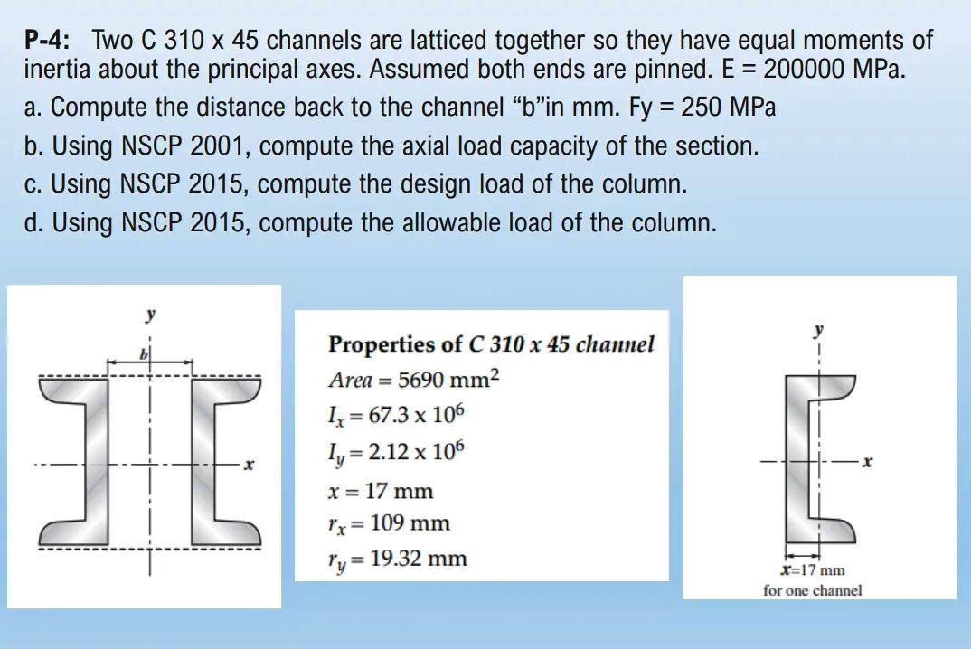 P-4: Two C 310 x 45 channels are latticed together so they have equal moments of
inertia about the principal axes. Assumed both ends are pinned. E = 200000 MPa.
a. Compute the distance back to the channel "b"in mm. Fy = 250 MPa
b. Using NSCP 2001, compute the axial load capacity of the section.
c. Using NSCP 2015, compute the design load of the column.
d. Using NSCP 2015, compute the allowable load of the column.
Properties of C 310 x 45 channel
Area = 5690 mm²
Iz= 67.3 x 106
ly
,= 2.12 x 106
x = 17 mm
rx= 109 mm
ry = 19.32 mm
X=17 mm
for one channel
