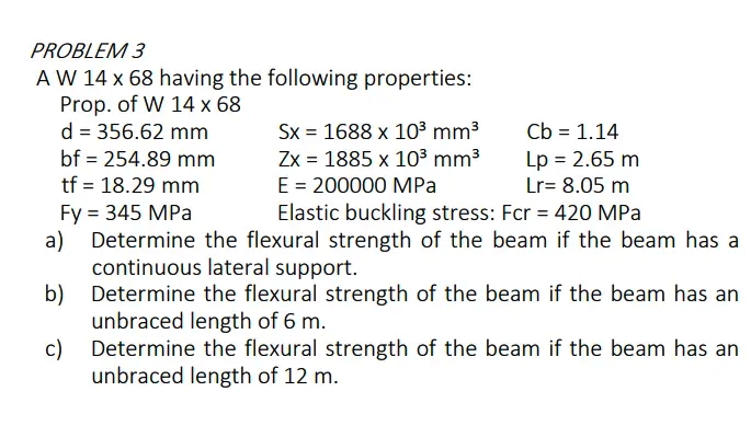 PROBLEM 3
A W 14 x 68 having the following properties:
Prop. of W 14 x 68
d = 356.62 mm
bf = 254.89 mm
Sx = 1688 x 103 mm3
Zx = 1885 x 103 mm3
E = 200000 MPa
Elastic buckling stress: Fcr = 420 MPa
Cb = 1.14
Lp = 2.65 m
Lr= 8.05 m
tf = 18.29 mm
Fy = 345 MPa
Determine the flexural strength of the beam if the beam has a
a)
continuous lateral support.
b) Determine the flexural strength of the beam if the beam has an
unbraced length of 6 m.
Determine the flexural strength of the beam if the beam has an
c)
unbraced length of 12 m.
