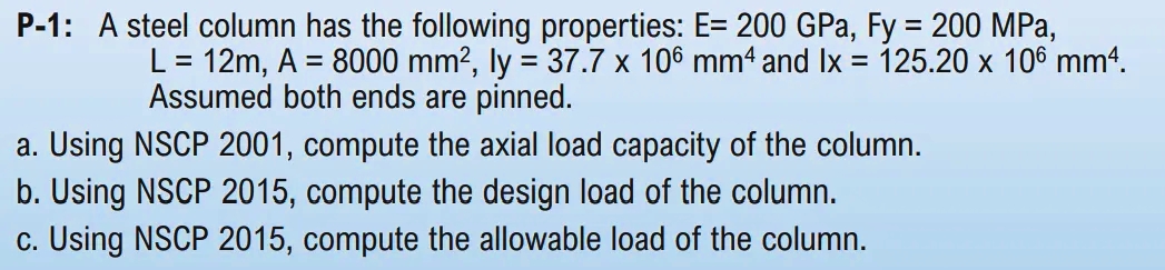 P-1: A steel column has the following properties: E= 200 GPa, Fy = 200 MPa,
L = 12m, A = 8000 mm?, ly = 37.7 x 106 mm4 and Ix = 125.20 x 106 mm4.
Assumed both ends are pinned.
%3D
a. Using NSCP 2001, compute the axial load capacity of the column.
b. Using NSCP 2015, compute the design load of the column.
c. Using NSCP 2015, compute the allowable load of the column.
