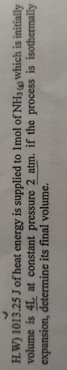 H.W) 1013.25 J of heat energy is supplied to 1mol of NH3 (2) which is initially
volume is 4L at constant pressure 2 atm. if the process is isothermally
expansion, determine its final volume.
(3)
