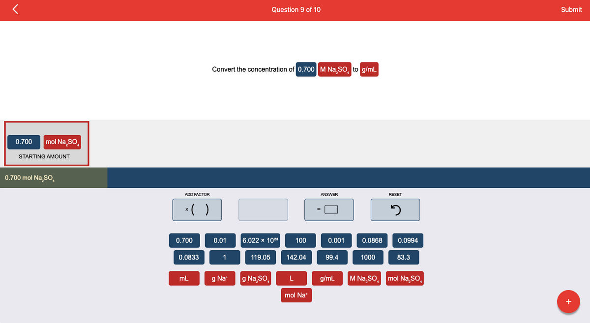 0.700 mol Na₂SO
STARTING AMOUNT
0.700 mol Na₂SO
ADD FACTOR
x( )
0.700
0.0833
mL
Convert the concentration of 0.700 M Na SO, to g/mL
0.01
1
g Na+
Question 9 of 10
6.022 x 1023
119.05
g Na₂SO
100
142.04
L
mol Na+
ANSWER
0.001
99.4
g/mL
0.0868
1000
RESET
5
0.0994
83.3
M Na₂SO mol Na₂SO
Submit
+