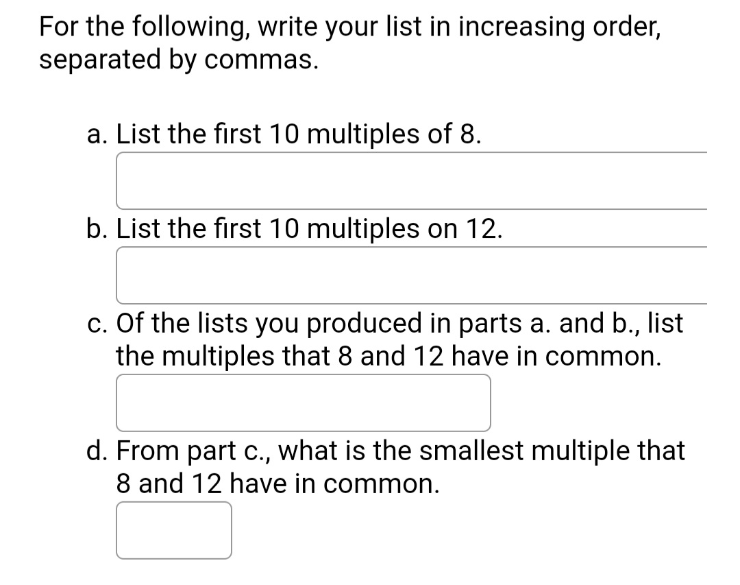 For the following, write your list in increasing order,
separated by commas.
a. List the first 10 multiples of 8.
b. List the first 10 multiples on 12.
c. Of the lists you produced in parts a. and b., list
the multiples that 8 and 12 have in common.
d. From part c., what is the smallest multiple that
8 and 12 have in common.
