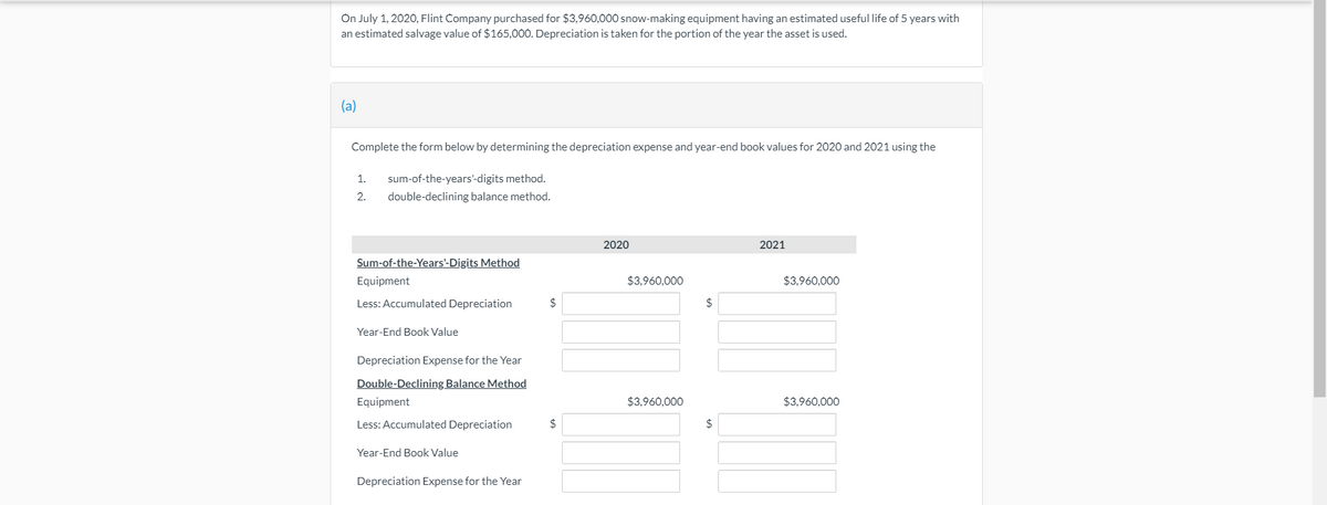 On July 1, 2020, Flint Company purchased for $3,960,000 snow-making equipment having an estimated useful life of 5 years with
an estimated salvage value of $165,000. Depreciation is taken for the portion of the year the asset is used.
(a)
Complete the form below by determining the depreciation expense and year-end book values for 2020 and 2021 using the
1.
sum-of-the-years'-digits method.
2.
double-declining balance method.
2020
2021
Sum-of-the-Years'-Digits Method
Equipment
$3,960,000
$3,960,000
Less: Accumulated Depreciation
$
24
Year-End Book Value
Depreciation Expense for the Year
Double-Declining Balance Method
Equipment
$3,960,000
$3,960,000
Less: Accumulated Depreciation
2$
$
Year-End Book Value
Depreciation Expense for the Year
