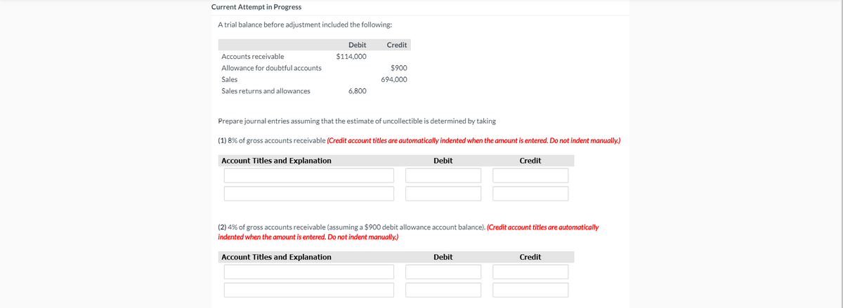 Current Attempt in Progress
A trial balance before adjustment included the following:
Debit
Credit
Accounts receivable
$114,000
Allowance for doubtful accounts
$900
Sales
694,000
Sales returns and allowances
6,800
Prepare journal entries assuming that the estimate of uncollectible is determined by taking
(1) 8% of gross accounts receivable (Credit account titles are automatically indented when the amount is entered. Do not indent manually.)
Account Titles and Explanation
Debit
Credit
(2) 4% of gross accounts receivable (assuming a $900 debit allowance account balance). (Credit account titles are automatically
indented when the amount is entered. Do not indent manually.)
Account Titles and Explanation
Debit
Credit
