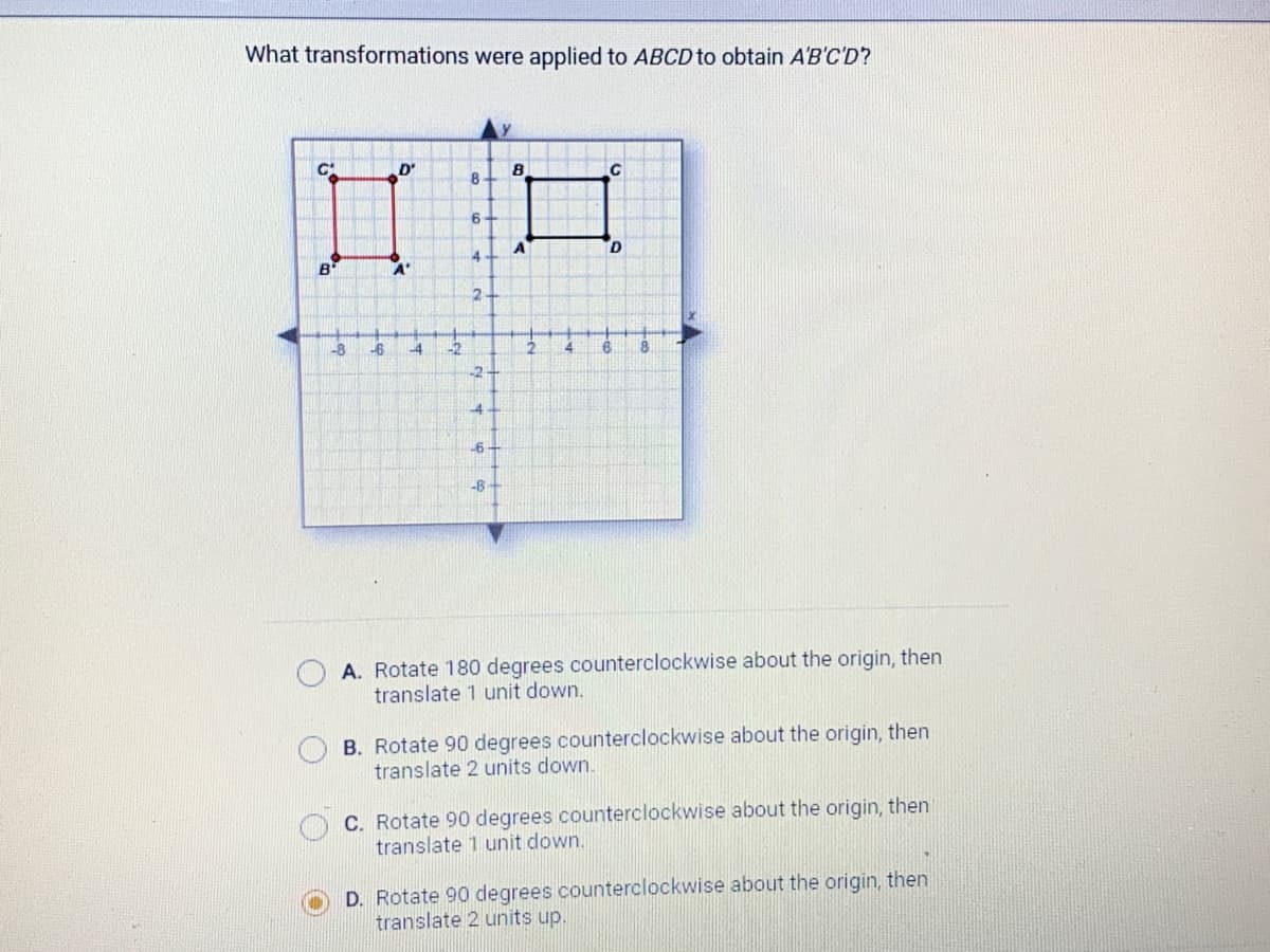 What transformations were applied to ABCD to obtain A'B'C'D?
B
-8
-6
D'
A'
-4 -2
8
6+
4
2+
-2
-4
-6-
-B
B
A
с
D
8
A. Rotate 180 degrees counterclockwise about the origin, then
translate 1 unit down.
B. Rotate 90 degrees counterclockwise about the origin, then
translate 2 units down.
C. Rotate 90 degrees counterclockwise about the origin, then
translate 1 unit down.
D. Rotate 90 degrees counterclockwise about the origin, then
translate 2 units up.