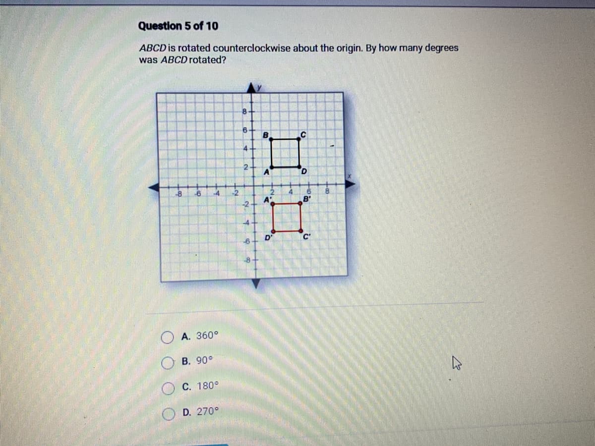 Question 5 of 10
ABCD is rotated counterclockwise about the origin. By how many degrees
was ABCD rotated?
(
-8
ООО
-6 -4
A. 360°
B. 90°
C. 180°
D. 270°
8
6
4
2
-2
-4
-6
B
A
A'
D
4
D
B'
C