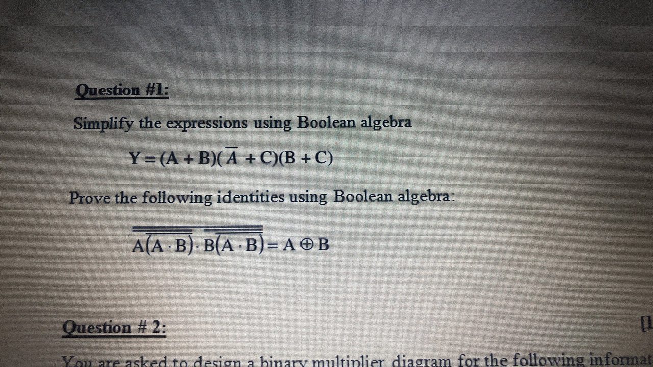 Question #1:
Simplify the expressions using Boolean algebra
Y = (A + B)(A + C)(B + C)
Prove the following identities using Boolean algebra:
A(A B) B(A B)= A OB
Question # 2:
[1
You are asked to desgn a hinary multinlier diagram for the following informat
