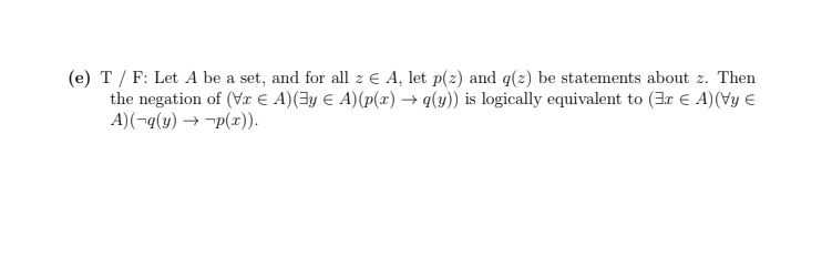 (e) T / F: Let A be a set, and for all z € A, let p(z) and q(2) be statements about z. Then
the negation of (Vr E A)(3y € A)(p(x) → q(y)) is logically equivalent to (3r E A)(Vy €
A)(¬q(y) → -p(x)).
