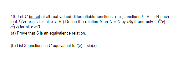 10. Let C be set of all real-valued differentiable functions. (Le., functions f: R→R such
that f(x) exists for all x eR.) Define the relation S on C x C by fSg if and only if f(x) =
g°(x) for all x eR.
(a) Prove that S is an equivalence relation.
(b) List 3 functions in C equivalent to f(x) = sin(x).
