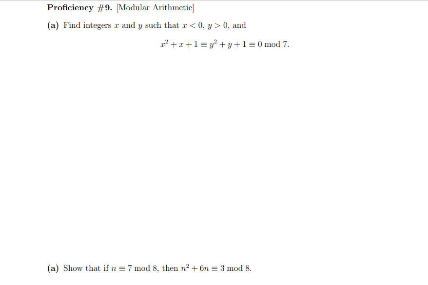 Proficiency #9. [Modular Arithmetic]
(a) Find integers x and y such that r < 0, y > 0, and
a² + x +1 = y? + y+1 = 0 mod 7.
(a) Show that if n = 7 mod 8, then n2 + 6n = 3 mod 8.
