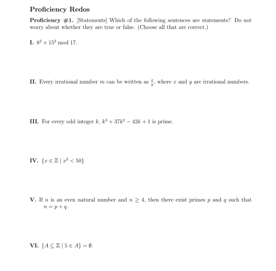 Proficiency Redos
Proficiency #1. [Statements] Which of the following sentences are statements? Do not
worry about whether they are true or false. (Choose all that are correct.)
I. 82 + 152 mod 17.
II. Every irrational number m can be written as , where x and y are irrational numbers.
III. For every odd integer k, k³ + 37k2 – 42k +1 is prime.
IV. {x € Z | x² < 50}
V. If n is an even natural number and n 2 4, then there exist primes p and q such that
n = p+q.
VI. {ACZ|5 E A} = 0.
