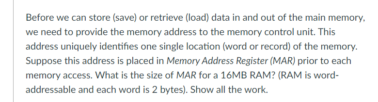 Before we can store (save) or retrieve (load) data in and out of the main memory,
we need to provide the memory address to the memory control unit. This
address uniquely identifies one single location (word or record) of the memory.
Suppose this address is placed in Memory Address Register (MAR) prior to each
memory access. What is the size of MAR for a 16MB RAM? (RAM is word-
addressable and each word is 2 bytes). Show all the work.
