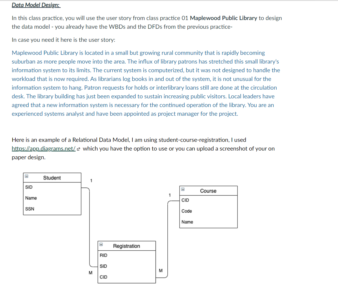 Data Model Design:
In this class practice, you will use the user story from class practice 01 Maplewood Public Library to design
the data model - you already have the WBDS and the DFDS from the previous practice-
In case you need it here is the user story:
Maplewood Public Library is located in a small but growing rural community that is rapidly becoming
suburban as more people move into the area. The influx of library patrons has stretched this small library's
information system to its limits. The current system is computerized, but it was not designed to handle the
workload that is now required. As librarians log books in and out of the system, it is not unusual for the
information system to hang. Patron requests for holds or interlibrary loans still are done at the circulation
desk. The library building has just been expanded to sustain increasing public visitors. Local leaders have
agreed that a new information system is necessary for the continued operation of the library. You are an
experienced systems analyst and have been appointed as project manager for the project.
Here is an example of a Relational Data Model, I am using student-course-registration, I used
https://app.diagrams.net/ e which you have the option to use or you can upload a screenshot of your on
paper design.
Student
1
SID
Course
1
Name
CID
SSN
Code
Name
Registration
RID
SID
M
M
CID
