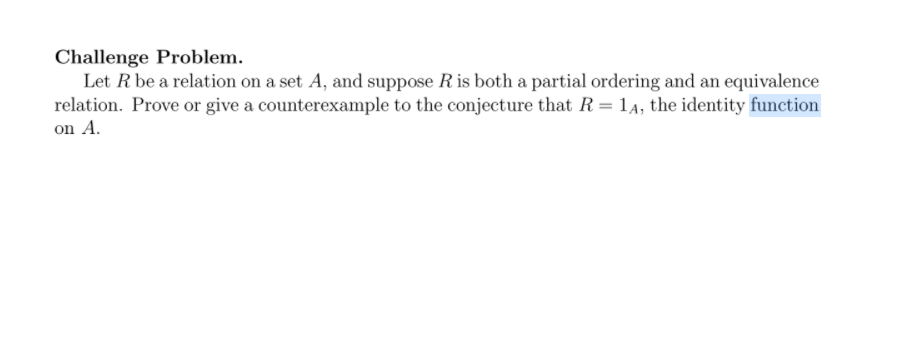 Challenge Problem.
Let R be a relation on a set A, and suppose Ris both a partial ordering and an equivalence
relation. Prove or give a counterexample to the conjecture that R= 1A, the identity function
on A.
