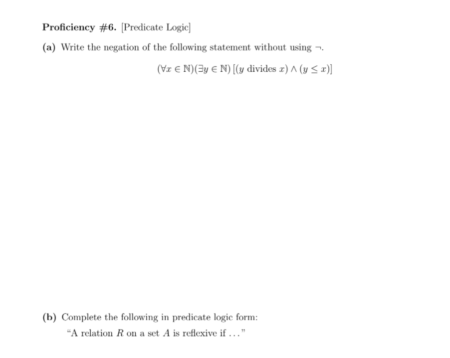 Proficiency #6. [Predicate Logic]
(a) Write the negation of the following statement without using ¬.
(Væ E N)(3y E N) [(y divides x) A (y < x)]
(b) Complete the following in predicate logic form:
“A relation R on a set A is reflexive if ..."
