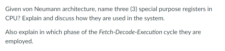 Given von Neumann architecture, name three (3) special purpose registers in
CPU? Explain and discuss how they are used in the system.
Also explain in which phase of the Fetch-Decode-Execution cycle they are
employed.
