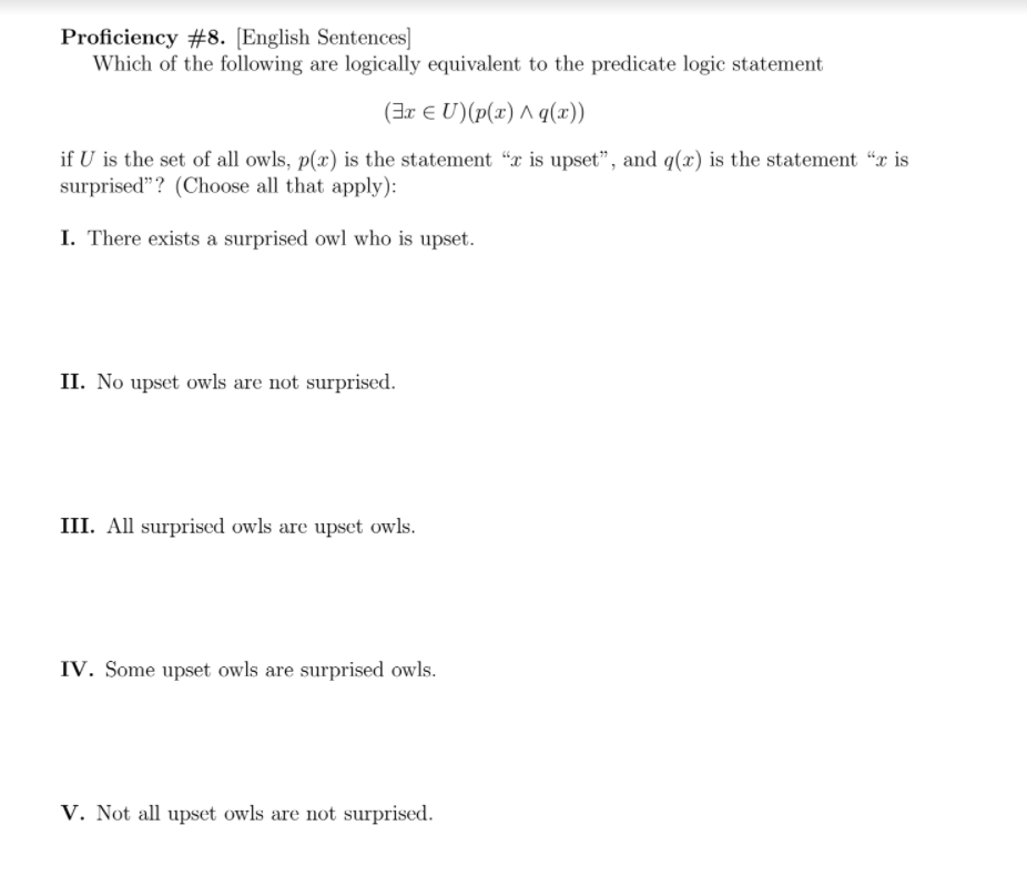 Proficiency #8. [English Sentences]
Which of the following are logically equivalent to the predicate logic statement
(Eευ) (p(x) Λ q(x)
if U is the set of all owls, p(x) is the statement "x is upset", and q(x) is the statement "x is
surprised"? (Choose all that apply):
I. There exists a surprised owl who is upset.
II. No upset owls are not surprised.
III. All surprised owls are upset owls.
IV. Some upset owls are surprised owls.
V. Not all upset owls are not surprised.
