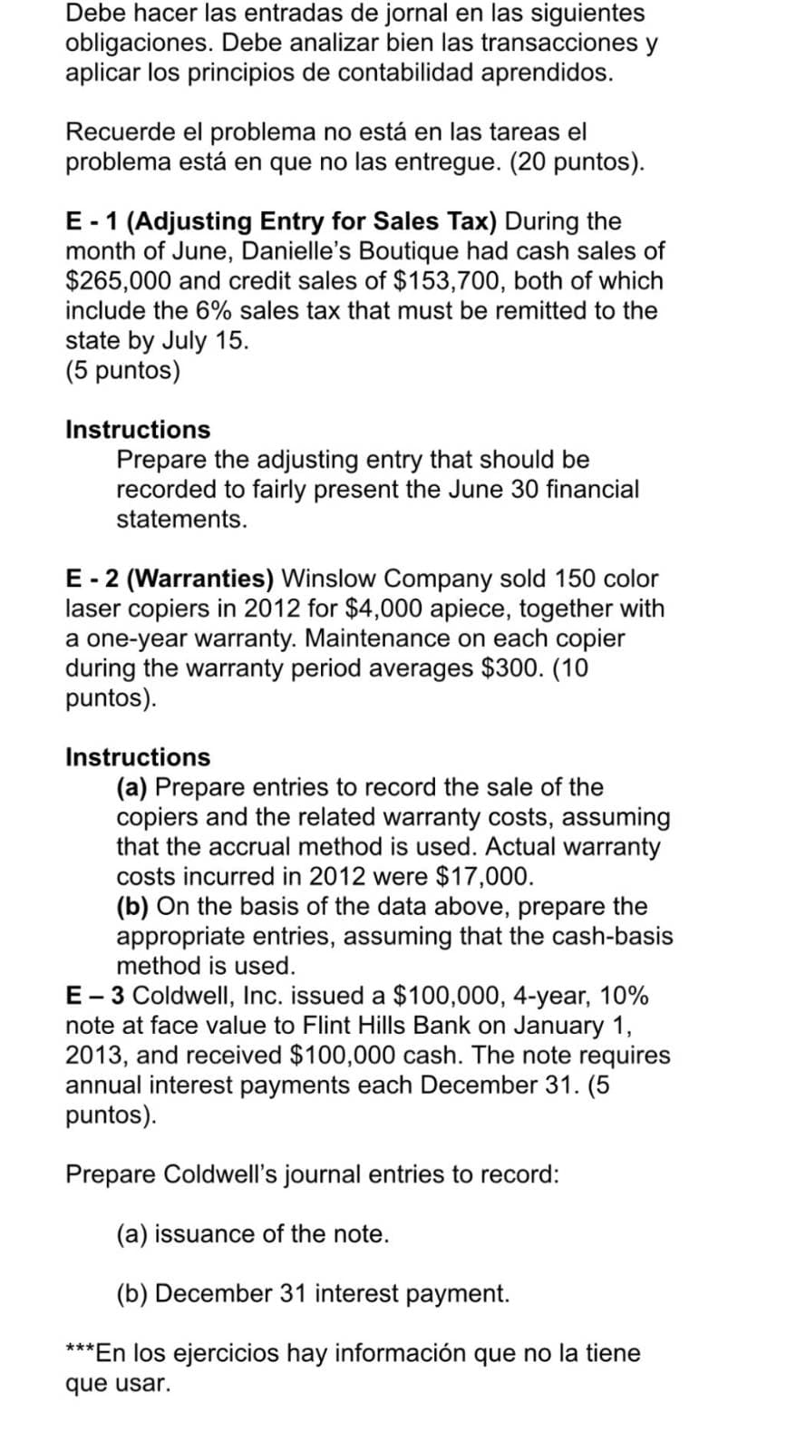 Debe hacer las entradas de jornal en las siguientes
obligaciones. Debe analizar bien las transacciones y
aplicar los principios de contabilidad aprendidos.
Recuerde el problema no está en las tareas el
problema está en que no las entregue. (20 puntos).
E-1 (Adjusting Entry for Sales Tax) During the
month of June, Danielle's Boutique had cash sales of
$265,000 and credit sales of $153,700, both of which
include the 6% sales tax that must be remitted to the
state by July 15.
(5 puntos)
Instructions
Prepare the adjusting entry that should be
recorded to fairly present the June 30 financial
statements.
E-2 (Warranties) Winslow Company sold 150 color
laser copiers in 2012 for $4,000 apiece, together with
a one-year warranty. Maintenance on each copier
during the warranty period averages $300. (10
puntos).
Instructions
(a) Prepare entries to record the sale of the
copiers and the related warranty costs, assuming
that the accrual method is used. Actual warranty
costs incurred in 2012 were $17,000.
(b) On the basis of the data above, prepare the
appropriate entries, assuming that the cash-basis
method is used.
E-3 Coldwell, Inc. issued a $100,000, 4-year, 10%
note at face value to Flint Hills Bank on January 1,
2013, and received $100,000 cash. The note requires
annual interest payments each December 31. (5
puntos).
Prepare Coldwell's journal entries to record:
(a) issuance of the note.
(b) December 31 interest payment.
***En los ejercicios hay información que no la tiene
que usar.
