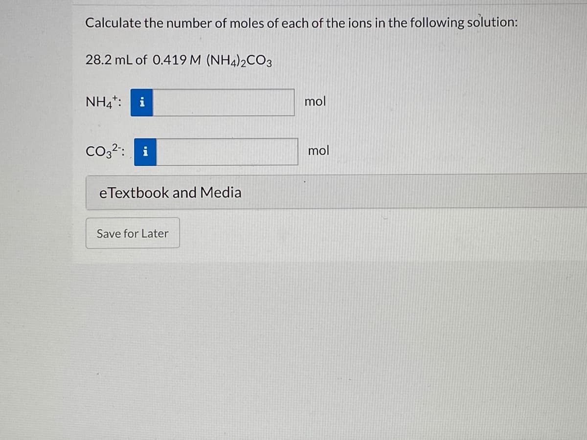 Calculate the number of moles of each of the ions in the following solution:
28.2 mL of 0.419 M (NH4)2CO3
NH4*:
i
mol
Co3?:
i
mol
eTextbook and Media
Save for Later
