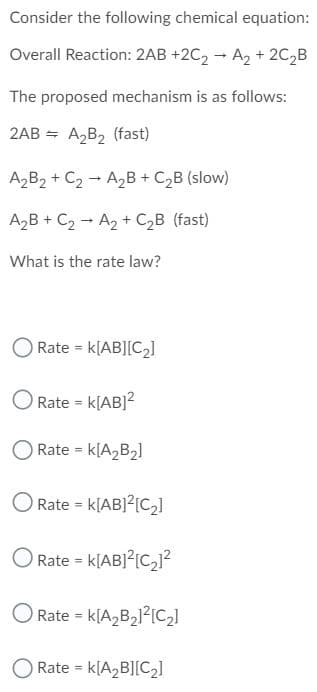 Consider the following chemical equation:
Overall Reaction: 2AB +2C2 - A2 + 2C,B
The proposed mechanism is as follows:
2AB =
A2B2 (fast)
A2B2 + C2 - A2B + C,B (slow)
A2B + C2 - A2 + C2B (fast)
What is the rate law?
O Rate = k[AB][C2]
O Rate = k[AB]²
O Rate = k[A,B2]
O Rate = k[AB]?[C]
O Rate = k[AB]?[C2]?
O Rate = k[A2B2]?[C,]
O Rate = k[A,B][C2]
