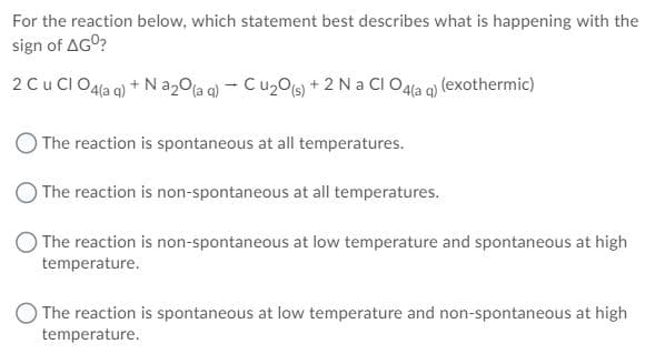 For the reaction below, which statement best describes what is happening with the
sign of AGO?
2 Cu CI O4la q) + N a20la q) - Cu2Os) + 2 Na CI O4la q) (exothermic)
O The reaction is spontaneous at all temperatures.
The reaction is non-spontaneous at all temperatures.
The reaction is non-spontaneous at low temperature and spontaneous at high
temperature.
O The reaction is spontaneous at low temperature and non-spontaneous at high
temperature.
