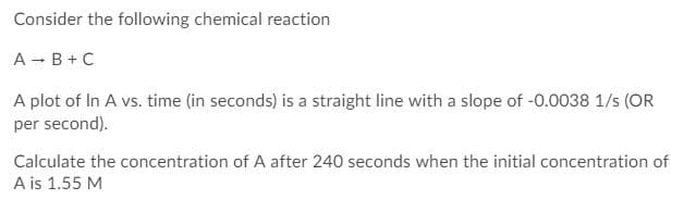 Consider the following chemical reaction
A - B+ C
A plot of In A vs. time (in seconds) is a straight line with a slope of -0.0038 1/s (OR
per second).
Calculate the concentration of A after 240 seconds when the initial concentration of
A is 1.55 M
