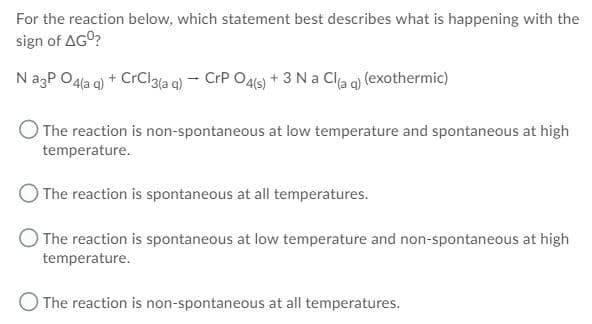 For the reaction below, which statement best describes what is happening with the
sign of AGO?
NagP O4la q) + CrClaia q) – CrP O46) + 3 Na Cla q) (exothermic)
The reaction is non-spontaneous at low temperature and spontaneous at high
temperature.
The reaction is spontaneous at all temperatures.
O The reaction is spontaneous at low temperature and non-spontaneous at high
temperature.
O The reaction is non-spontaneous at all temperatures.
