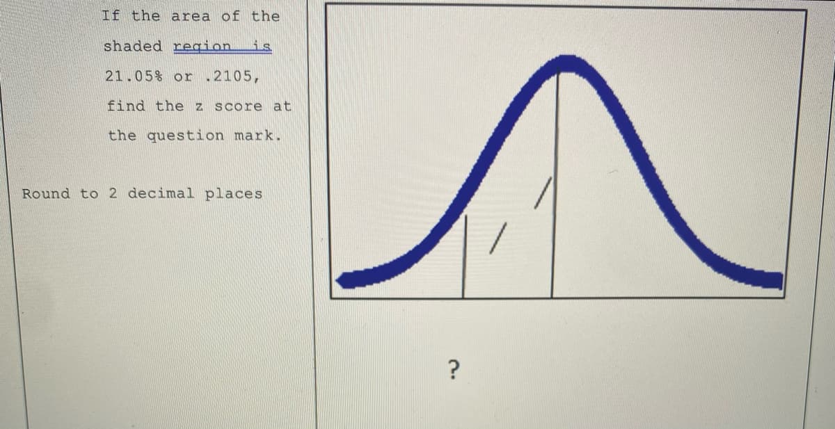 If the area of the
shaded region.
is
21.05% or .2105,
find the z score at
the question mark.
Round to 2 decimal places
