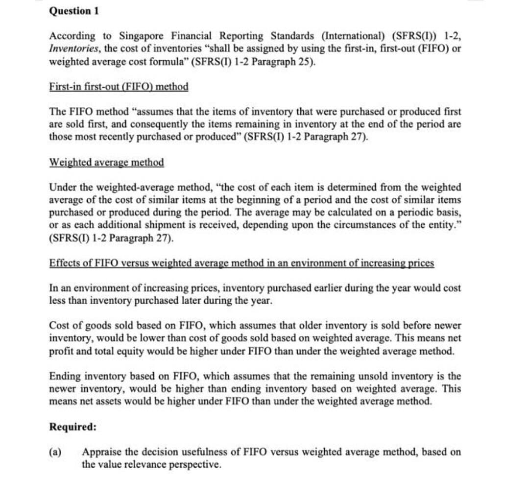 Question 1
According to Singapore Financial Reporting Standards (International) (SFRS(I)) 1-2,
Inventories, the cost of inventories "shall be assigned by using the first-in, first-out (FIFO) or
weighted average cost formula" (SFRS(1) 1-2 Paragraph 25).
First-in first-out (FIFO) method
The FIFO method "assumes that the items of inventory that were purchased or produced first
are sold first, and consequently the items remaining in inventory at the end of the period are
those most recently purchased or produced" (SFRS(I) 1-2 Paragraph 27).
Weighted average method
Under the weighted-average method, "the cost of each item is determined from the weighted
average of the cost of similar items at the beginning of a period and the cost of similar items
purchased or produced during the period. The average may be calculated on a periodic basis,
or as each additional shipment is received, depending upon the circumstances of the entity."
(SFRS(1) 1-2 Paragraph 27).
Effects of FIFO versus weighted average method in an environment of increasing prices
In an environment of increasing prices, inventory purchased earlier during the year would cost
less than inventory purchased later during the year.
Cost of goods sold based on FIFO, which assumes that older inventory is sold before newer
inventory, would be lower than cost of goods sold based on weighted average. This means net
profit and total equity would be higher under FIFO than under the weighted average method.
Ending inventory based on FIFO, which assumes that the remaining unsold inventory is the
newer inventory, would be higher than ending inventory based on weighted average. This
means net assets would be higher under FIFO than under the weighted average method.
Required:
Appraise the decision usefulness of FIFO versus weighted average method, based on
the value relevance perspective.
(a)
