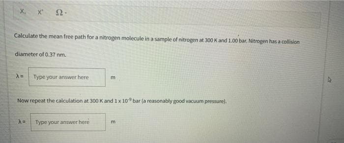 X, x
Calculate the mean free path for a nitrogen molecule in a sample of nitrogen at 300 K and 1.00 bar. Nitrogen has a collision
diameter of 0.37 nm.
A= Type your answer here
Now repeat the calculation at 300 Kand 1x 109 bar (a reasonably good vacuum pressure).
Type your answer here
