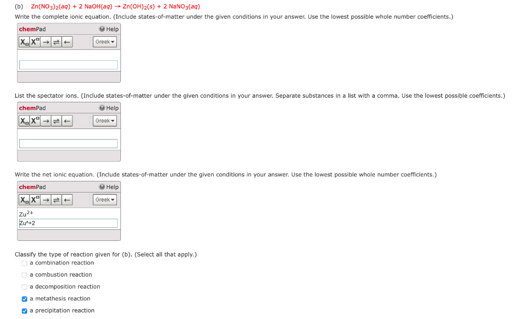 (b) Zn(NO3)2(aq) + 2 N2OH(aq) → Zn(OH)2(s) + 2 NaNO3(aq)
Write the complete ionic equation. (Include states-of-matter under the given conditions in your answer. Use the lowest possible whole number coefficients.)
chemPad
О Help
Greek
List the spectator ions. (Include states-of-matter under the given conditions in your answer. Separate substances in a list with a comma. Use the lowest possible coefficients.)
chemPad
О Help
X.x" →=-
Greek
Write the net ionic equation. (Include states-of-matter under the given conditions in your answer. Use the lowest possible whole number coefficients.)
chemPad
О Help
Greek
Zu2+
Zu+2
Classify the type of reaction given for (b). (Select all that apply.)
a combination reaction
na combustion reaction
O a decomposition reaction
V a metathesis reaction
V a precipitation reaction
