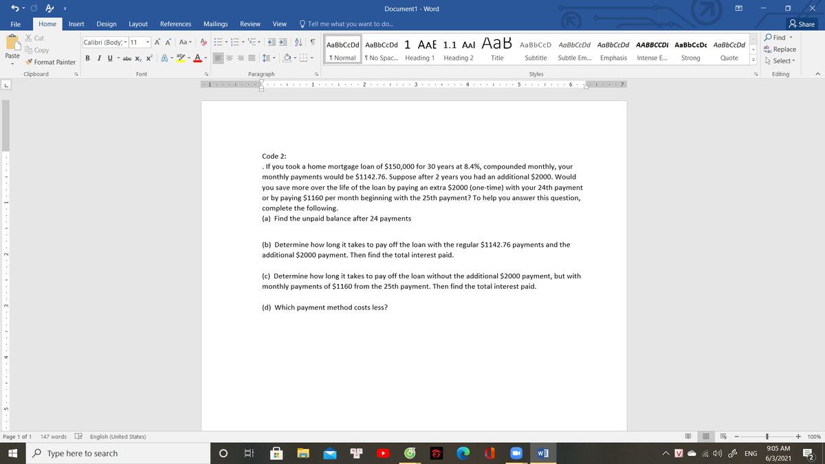 Document1 - Word
困
File
Home
Insert
Design
Layout
References
Mailings
Review
View
O Tell me what you want to do...
& Share
X Cut
Calibri (Body) -11
A A Aa -
AL T
O Find -
AaBbCcDd AaBbCcDd 1 AAE 1.1 AAl AaB AaBbCcD AaBbCcDd AaBbCcDd AABBCCDI AaBbCcDc AaBbCcDd
E Copy
aac Replace
Paste
I U - abe X, x A - aly , A
I Normal
1 No Spac. Heading 1 Heading 2
Title
Subtitle
Subtle Em. Emphasis
Strong
Intense E...
Quote
V Format Painter
A Select -
Clipboard
Font
Paragraph
Styles
Editing
... |: . . 1.. I.
2 ... I 3
.. I ...
4 . . . 5 . . . I . 6.
I.. 7
Code 2:
. If you took a home mortgage loan of $150,000 for 30 years at 8.4%, compounded monthly, your
monthly payments would be $1142.76. Suppose after 2 years you had an additional $2000. Would
you save more over the life of the loan by paying an extra $2000 (one-time) with your 24th payment
or by paying $1160 per month beginning with the 25th payment? To help yo
complete the following.
answer this question,
(a) Find the unpaid balance after 24 payments
(b) Determine how long it takes to pay off the loan with the regular $1142.76 payments and the
additional $2000 payment. Then find the total interest paid.
2.
(c) Determine how long it takes to pay off the loan without the additional $2000 payment, but with
monthly payments of $1160 from the 25th payment. Then find the total interest paid.
(d) Which payment method costs less?
Page 1 of 1
147 words
E English (United States)
100%
9:05 AM
O Type here to search
a ) J ENG
6/3/2021
