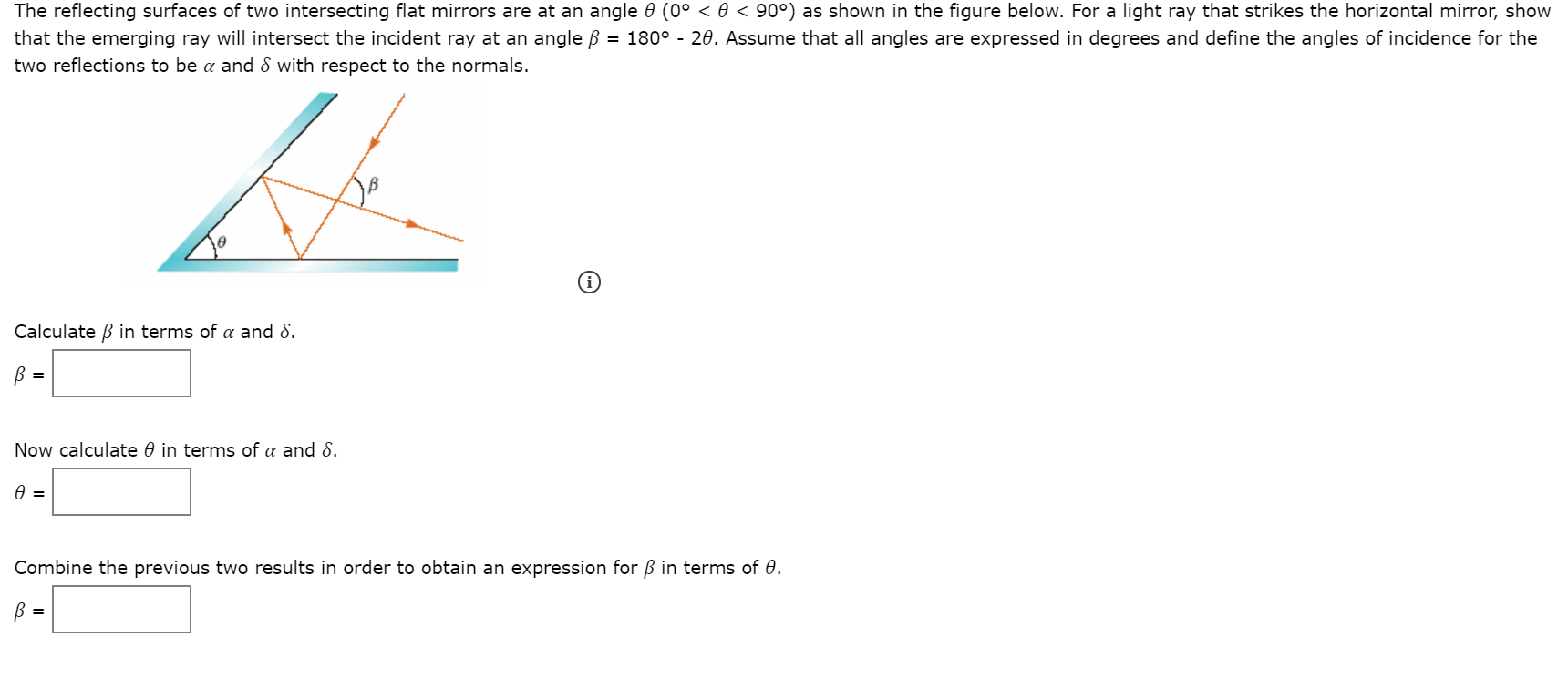 The reflecting surfaces of two intersecting flat mirrors are at an angle 0 (0° < 0 < 90°) as shown in the figure below. For a light ray that strikes the horizontal mirror, show
that the emerging ray will intersect the incident ray at an angle B = 180° - 20. Assume that all angles are expressed in degrees and define the angles of incidence for the
two reflections to be a and 8 with respect to the normals.
