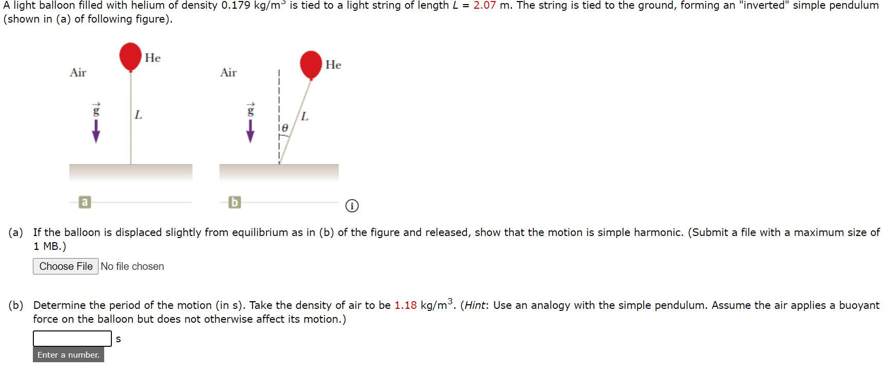 A light balloon filled with helium of density 0.179 kg/m³ is tied to a light string of length L = 2.07 m. The string is tied to the ground, forming an "inverted" simple pendulum
(shown in (a) of following figure).
Не
Не
Air
Air
L
(a) If the balloon is displaced slightly from equilibrium as in (b) of the figure and released, show that the motion is simple harmonic. (Submit a file with a maximum size of
1 MB.)
Choose File No file chosen
(b) Determine the period of the motion (in s). Take the density of air to be 1.18 kg/m³. (Hint: Use an analogy with the simple pendulum. Assume the air applies a buoyant
force on the balloon but does not otherwise affect its motion.)
Enter a number.
