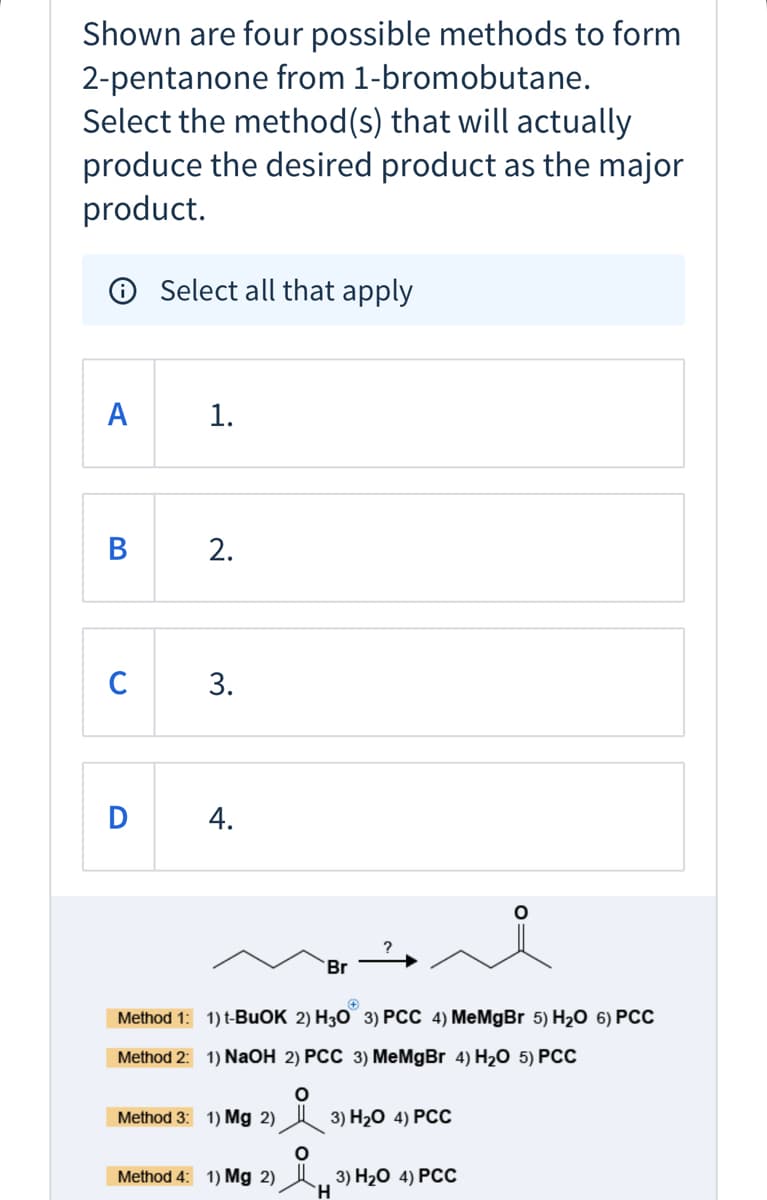 Shown are four possible methods to form
2-pentanone from 1-bromobutane.
Select the method(s) that will actually
produce the desired product as the major
product.
O Select all that apply
A
1.
2.
C
3.
4.
?
Br
Method 1: 1) t-BUOK 2) H30 3) PCC 4) MeMgBr 5) H2O 6) PCC
Method 2: 1) NAOH 2) PCC 3) MeMgBr 4) H2O 5) PCC
Method 3: 1) Mg 2)
3) H20 4) РСС
Method 4: 1) Mg 2)
3) На0 4) РС
B.
