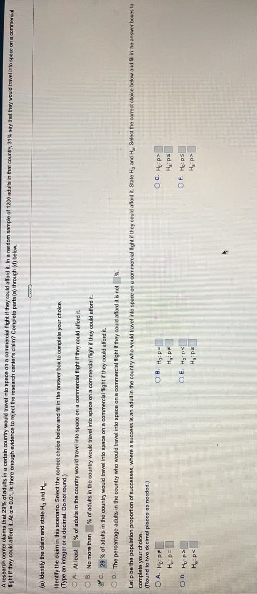 A research center claims that 29% of adults in a certain country would travel into space on a commercial flight if they could afford it. In a random sample of 1200 adults in that country, 31% say that they would travel into space on a commercial
flight if they could afford it. At a = 0.01, is there enough evidence to reject the research center's claim? Complete parts (a) through (d) below.
(a) Identify the claim and state Ho and Ha.
Identify the claim in this scenario. Select the correct choice below and fill in the answer box to complete your choice.
(Type an integer or a decimal. Do not round.)
O A. At least % of adults in the country would travel into space on a commercial flight if they could afford it.
O B. No more than
% of adults in the country would travel into space on a commercial flight if they could afford it.
O C. 29 % of adults in the country would travel into space on a commercial flight if they could afford it.
Let p be the population proportion of successes, where a success is an adult in the country who would travel into space on a commercial flight if they could afford it. State Ho and H. Select the correct choice below and fill in the answer boxes to
complete your choice.
(Round to two decimal places as needed.)
O D. The percentage adults in the country who would travel into space on a commercial flight if they could afford it is not
<d:H ɔ0
sd:H
O B. Ho: p=
O A. Ho: p
=d:H
O D. Ho: p2
d:"H
O E. Ho p<
sd:H 10
<d:"H
zd:"H
>d:H
