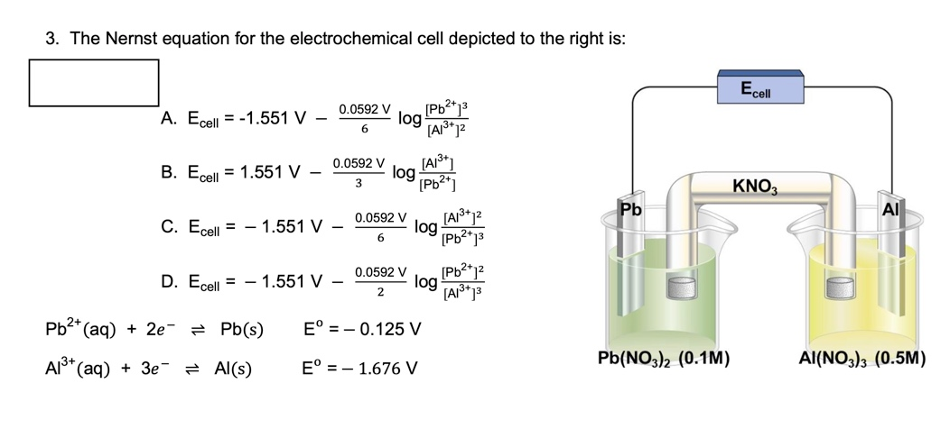 3. The Nernst equation for the electrochemical cell depicted to the right is:
A. Ecell -1.551 V -
B. Ecell = 1.551 V
0.0592 V
6
C. Ecell = 1.551 V -
Pb²+ (aq) + 2e
Al³+ (aq) + 3e
= Pb(s)
= Al(s)
D. Ecell = 1.551 V -
log
0.0592 V [A1³+]
log
3
[Pb²+]
[Pb²+1³
[A1³+ 1²
0.0592 V
2
Eº = -0.125 V
E° 1.676 V
0.0592 V [A1³+1²
log
6
[Pb²+1³
log
[Pb²+1²
[A1³+13
Pb
Pb(NO3)2 (0.1M)
Ecell
KNO3
Al
AI(NO3)3 (0.5M)