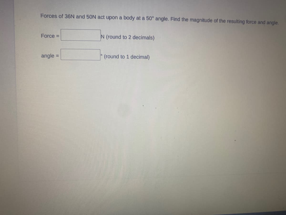 Forces of 36N and 50N act upon a body at a 50° angle. Find the magnitude of the resulting force and angle.
Force =
N (round to 2 decimals)
angle =
(round to 1 decimal)