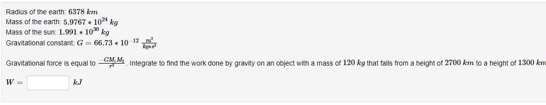 Radius of the earth: 6378 km
Mass of the earth: 5.9767 * 1024 kg
Mass of the sun: 1.991 * 1030 kg
Gravitational constant: G = 66.73 * 1012 _m
kges?
GM, M2
Gravitational force is equal to
Integrate to find the work done by gravity on an object with a mass of 120 kg that falls from a height of 2700 km to a height of 1300 km
W =
kJ
