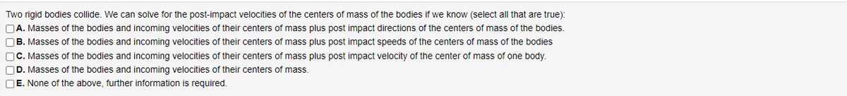 Two rigid bodies collide. We can solve for the post-impact velocities of the centers of mass of the bodies if we know (select all that are true):
OA. Masses of the bodies and incoming velocities of their centers of mass plus post impact directions of the centers of mass of the bodies.
OB. Masses of the bodies and incoming velocities of their centers of mass plus post impact speeds of the centers of mass of the bodies
OC. Masses of the bodies and incoming velocities of their centers of mass plus post impact velocity of the center of mass of one body.
OD. Masses of the bodies and incoming velocities of their centers of mass.
OE. None of the above, further information is required.
