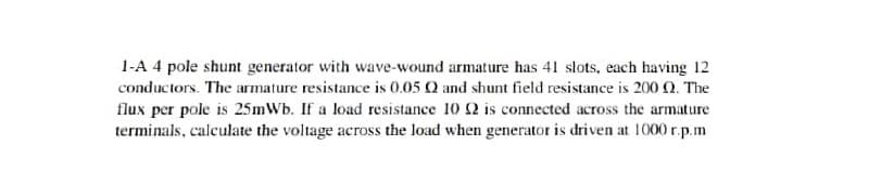 1-A 4 pole shunt generator with wave-wound armature has 41 slots, each having 12
conductors. The armature resistance is 0.05 Q and shunt field resistance is 200 Q. The
flux per pole is 25mWb. If a load resistance 10 2 is connected across the armature
terminals, calculate the voltage across the load when generator is driven at 1000 r.p.m
