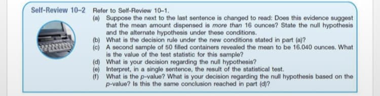 Self-Review 10-2 Refer to Self-Review 10-1.
(a) Suppose the next to the last sentence is changed to read: Does this evidence suggest
that the mean amount dispensed is more than 16 ounces? State the null hypothesis
and the alternate hypothesis under these conditions.
(b) What is the decision rule under the new conditions stated in part (a)?
(c) A second sample of 50 filled containers revealed the mean to be 16.040 ounces. What
is the value of the test statistic for this sample?
(d) What is your decision regarding the null hypothesis?
(e) Interpret, in a single sentence, the result of the statistical test.
(f) What is the p-value? What is your decision regarding the null hypothesis based on the
p-value? Is this the same conclusion reached in part (d)?
