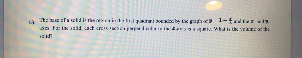 The base of a solid is the region in the first quadrant bounded by the graph of y =1- and the - and y-
13.
axes. For the solid, each cross section perpendicular to the -axis is a square. What is the volume of the
solid?
