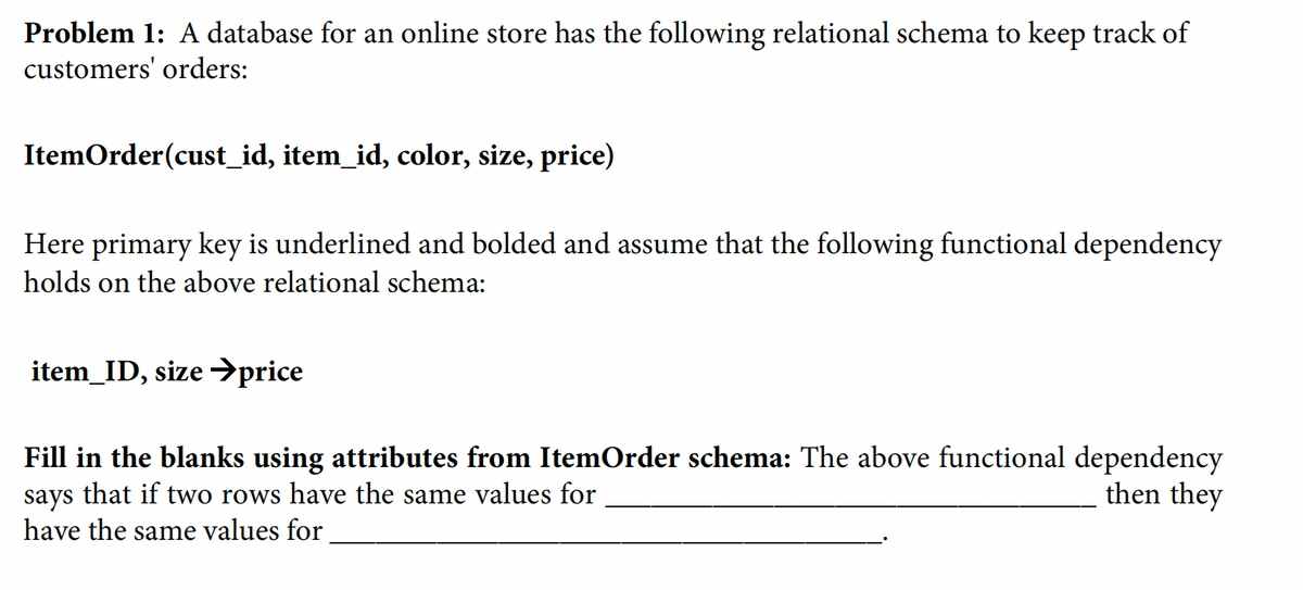 Problem 1: A database for an online store has the following relational schema to keep track of
customers' orders:
ItemOrder(cust_id, item_id, color, size, price)
Here primary key is underlined and bolded and assume that the following functional dependency
holds on the above relational schema:
item_ID, size →price
Fill in the blanks using attributes from ItemOrder schema: The above functional dependency
says that if two rows have the same values for
then they
have the same values for