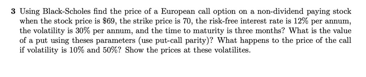 3 Using Black-Scholes find the price of a European call option on a non-dividend paying stock
when the stock price is $69, the strike price is 70, the risk-free interest rate is 12% per annum,
the volatility is 30% per annum, and the time to maturity is three months? What is the value
of a put using theses parameters (use put-call parity)? What happens to the price of the call
if volatility is 10% and 50%? Show the prices at these volatilites.