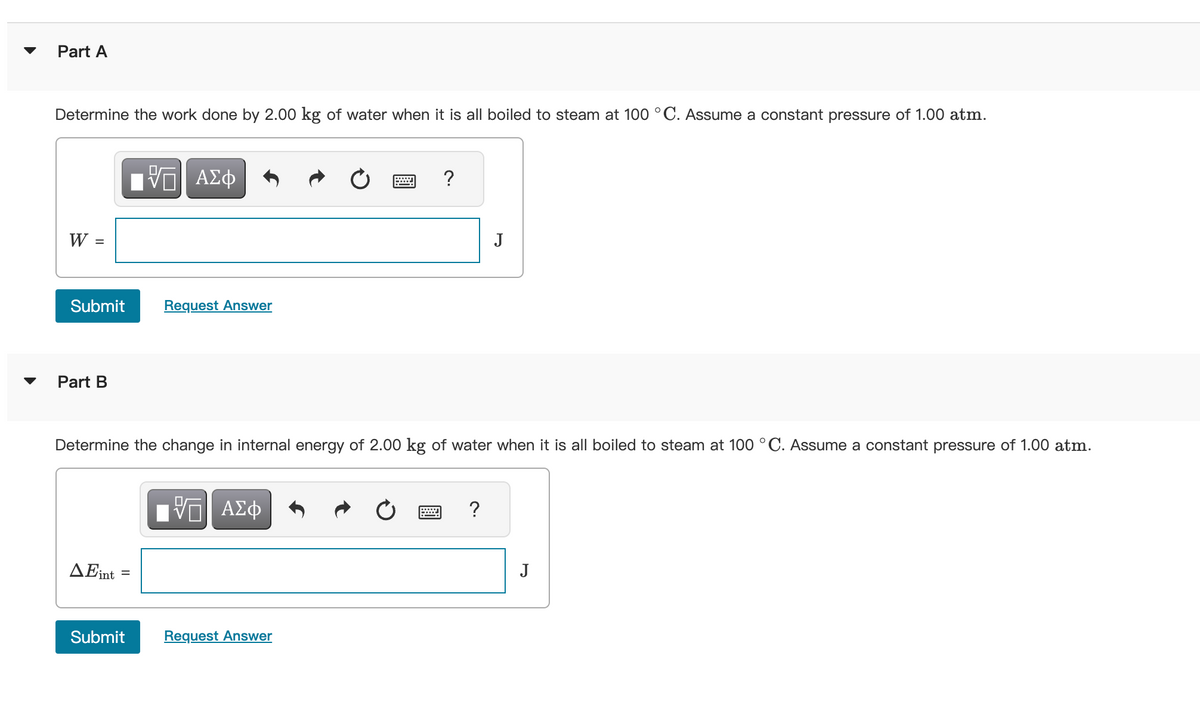 Part A
Determine the work done by 2.00 kg of water when it is all boiled to steam at 100 °C. Assume a constant pressure of 1.00 atm.
W
=
Submit
Part B
AEint
=
IVE ΑΣΦ
Submit
Request Answer
Determine the change in internal energy of 2.00 kg of water when it is all boiled to steam at 100 °C. Assume a constant pressure of 1.00 atm.
V ΑΣΦ
?
Request Answer
J
?
J