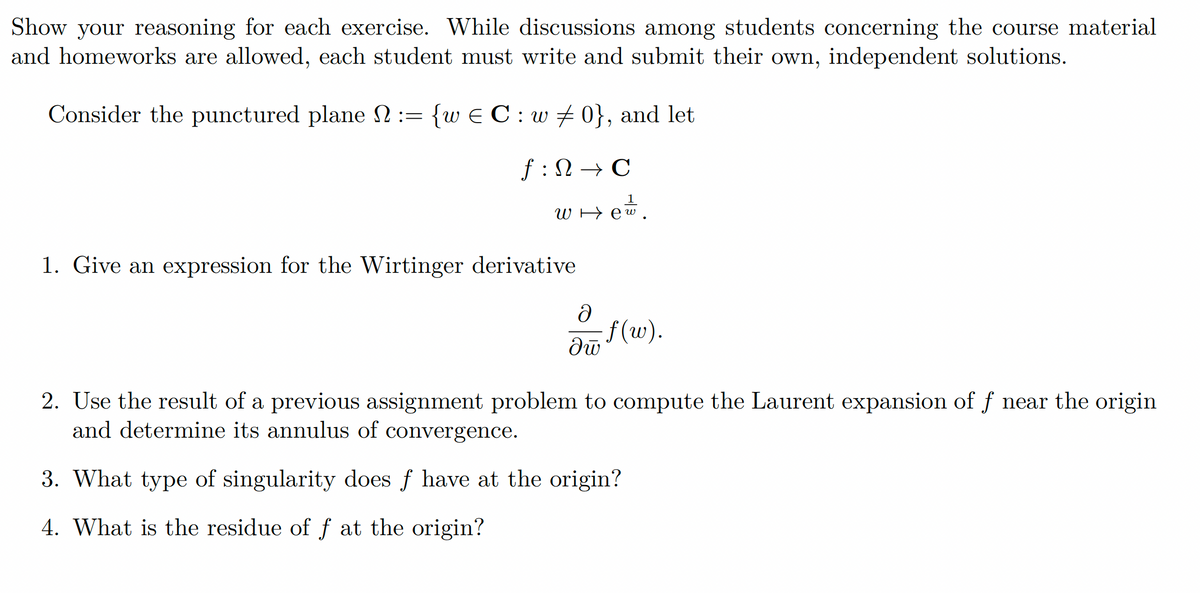 Show your reasoning for each exercise. While discussions among students concerning the course material
and homeworks are allowed, each student must write and submit their own, independent solutions.
Consider the punctured plane N := {w€ C: w‡0}, and let
f: → C
WH
1. Give an expression for the Wirtinger derivative
Ə
อพิ
=f(w).
2. Use the result of a previous assignment problem to compute the Laurent expansion of ƒ near the origin
and determine its annulus of convergence.
3. What type of singularity does ƒ have at the origin?
4. What is the residue of f at the origin?