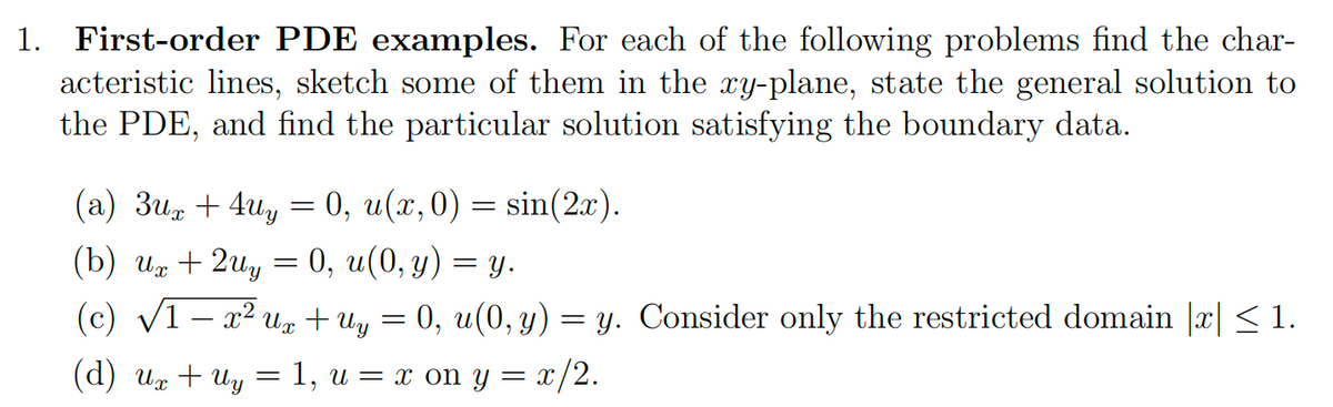 1. First-order PDE examples. For each of the following problems find the char-
acteristic lines, sketch some of them in the xy-plane, state the general solution to
the PDE, and find the particular solution satisfying the boundary data.
(a) 3ux +4Uy
(b) ux + 2uy = 0, u(0, y)
(c) √1 − x² Ux + Uy = 0, u(0, y) = y. Consider only the restricted domain |x| ≤ 1.
(d) Ux + Uy 1, u = x on y = x/2.
=
: 0, u(x, 0) = sin(2x).
-
= y.