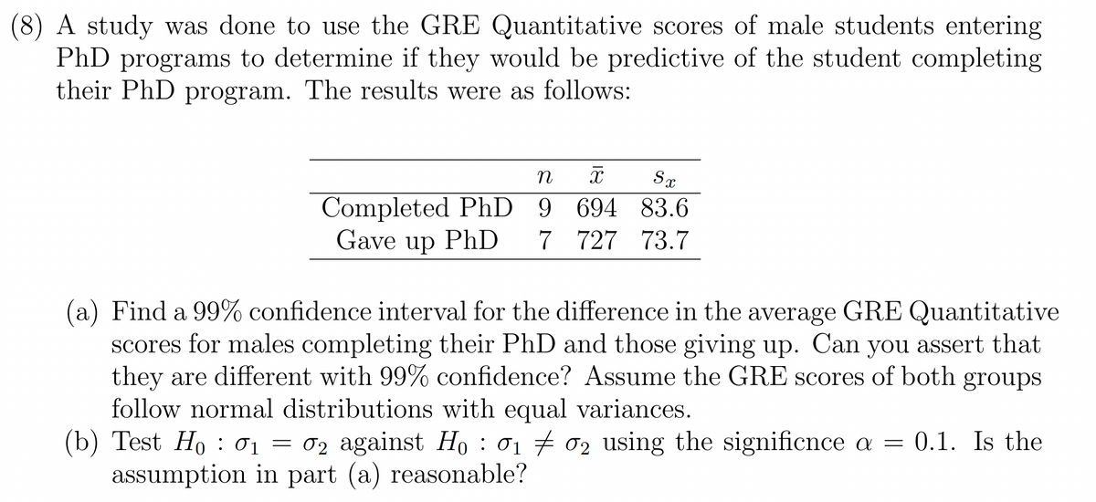 A study was done to use the GRE Quantitative scores of male students entering
PhD programs to determine if they would be predictive of the student completing
their PhD program. The results were as follows:
n
X Sx
9 694 83.6
Completed PhD
Gave up PhD 7 727 73.7
(a) Find a 99% confidence interval for the difference in the average GRE Quantitative
scores for males completing their PhD and those giving up. Can you assert that
they are different with 99% confidence? Assume the GRE scores of both groups
follow normal distributions with equal variances.
(b) Test Ho 0₁ = 02 against Ho: 0₁ 02 using the significnce a =
‡
01
assumption in part (a) reasonable?
0.1. Is the