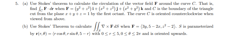 5. (a) Use Stokes' theorem to calculate the circulation of the vector field F around the curve C. That is,
find fF-dr when F = (y² + z²)i + (x² + z²)j + (x² + y²) k and C is the boundary of the triangle
cut from the plane x+y+z = 1 by the first octant. The curve C is oriented counterclockwise when
viewed from above.
(b) Use Stokes' Theorem to calculate
× FdS when F = (3y, 5 – 2x, z² – 2). S is parameterized
by r(r, 0) = (r cos 0,r sin 0,5-r) with 0≤r≤5,0 ≤0 ≤ 2 and is oriented upwards.
S